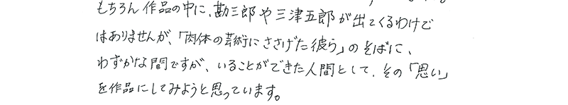 もちろん作品の中に、勘三郎や三津五郎が出てくるわけではありませんが、「肉体の芸術にささげた彼ら」のそばに、わずかな間ですが、いることができた人間として、その「思い」を作品にしてみようと思っています。