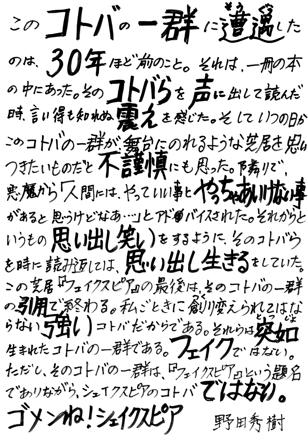 このコトバの一群に遭遇したのは、30年ほど前のこと。それは、一冊の本の中にあった。そのコトバらを声に出して読んだ時、言い得も知れぬ震えを感じた。そしていつの日かこのコトバの一群が、舞台にのれるような芝居を思いつきたいものだと不謹慎にも思った。隣で、悪魔から「人間には、やっていい事とやっちゃあいけない事があると思うけどなあ…」とアドバイスされた。それからというもの思い出し笑いをするように、そのコトバらを時に読み返しては、思い出し生きるをしていた。この芝居『フェイクスピア』の最後は、そのコトバの一群の引用で終わる。私ごときに創り変えられてはならない強いコトバだからである。それらは突如生まれたコトバの一群である。フェイクではない。ただし、そのコトバの一群は、『フェイクスピア』という題目でありながら、シェイクスピアのコトバではない。ゴメンね！シェイクスピア　野田秀樹