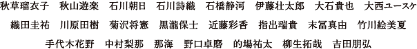 秋草瑠衣子、秋山遊楽、石川朝日、石川詩織、石橋静河、伊藤壮太郎、大石貴也、大西ユースケ 織田圭祐、川原田樹、菊沢将憲、黒瀧保士、近藤彩香、指出瑞貴、末冨真由、竹川絵美夏、手代木花野、中村梨那、那海、野口卓磨、的場祐太、柳生拓哉、吉田朋弘