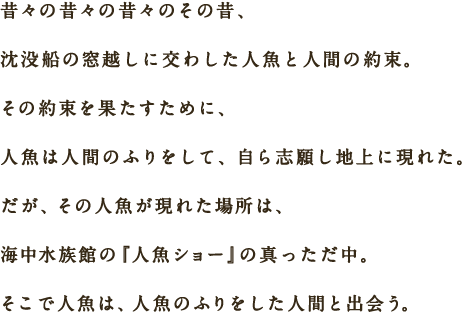 昔々の昔々の昔々のその昔、沈没船の窓越しに交わした人魚と人間の約束。その約束を果たすために、人魚は人間のふりをして、自ら志願し地上に現れた。だが、その人魚が現れた場所は、海中水族館の『人魚ショー』の真っただ中。そこで人魚は、人魚のふりをした人間と出会う。