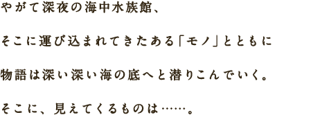 やがて深夜の海中水族館、そこに運び込まれてきたある「モノ」とともに物語は深い深い海の底へと潜りこんでいく。そこに、見えてくるものは……。