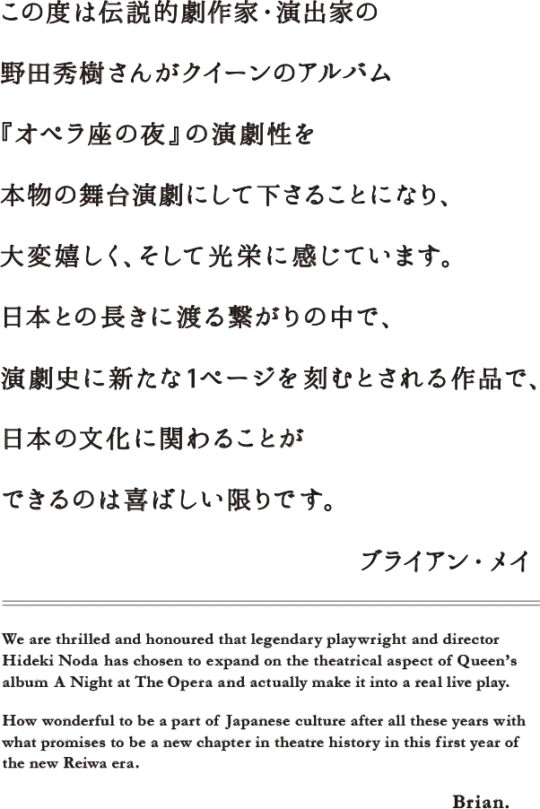 この度は伝説的劇作家・演出家の野田秀樹さんがクイーンのアルバム『オペラ座の夜』の演劇性を本物の舞台演劇にして下さることになり、大変嬉しく、そして光栄に感じています。日本との長きに渡る繋がりの中で、令和元年という新しい時代の幕開けに、演劇史に新たな1ページを刻むとされる作品で、日本の文化に関わることができるのは喜ばしい限りです。　ブライアン・メイ