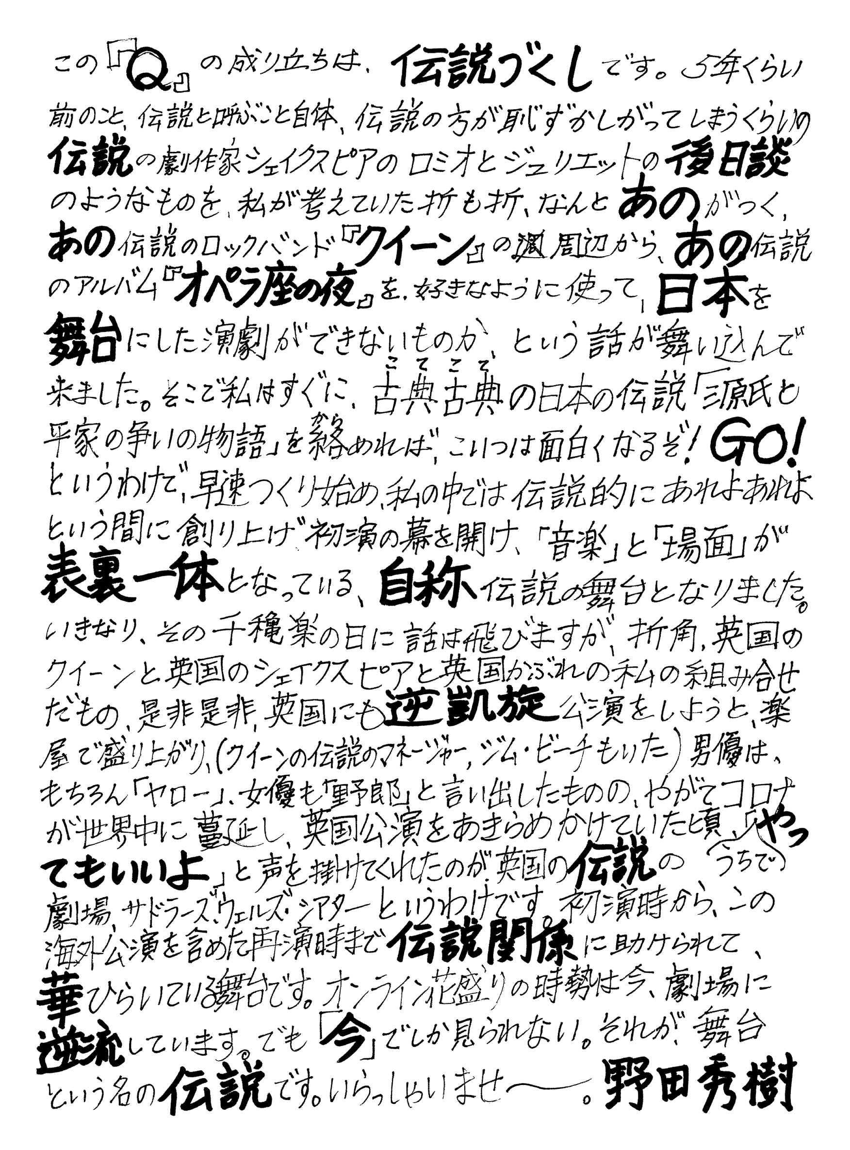 この『Q』の成り立ちは、伝説づくしです。5年くらい前のこと、伝説と呼ぶこと自体、伝説の方が恥ずかしがってしまうくらいの伝説の劇作家シェイクスピアのロミオとジュリエットの後日談のようなものを、私が考えていた折も折、なんとあのがつく、あの伝説のロックバンド『クイーン』の周辺から、あの伝説のアルバム『オペラ座の夜』を、好きなように使って、日本を舞台にした演劇ができないものか、という話が舞い込んで来ました。そこで私はすぐに、古典古典の日本の伝説「源氏と平家の争いの物語」を絡めれば、こいつは面白くなるぞ！GO！というわけで、早速つくり始め、私の中では伝説的にあれよあれよという間に創り上げ初演の幕を開け、「音楽」と「場面」が表裏一体となっている、自称伝説の舞台となりました。いきなり、その千穐楽の日に話は飛びますが、折角、英国のクイーンと英国のシェイクスピアと英国被れの私の組み合わせだもの、是非是非、英国にも逆凱旋公演をしようと、楽屋で盛り上がり、（クイーンの伝説のマネージャー、ジム・ビーチもいた）男優は、もちろん「ヤロー」、女優も「野郎」と言い出したものの、やがてコロナが世界中に蔓延し、英国公演をあきらめかけていた頃、うちで「やってもいいよ」と声を掛けてくれたのが英国の伝説の劇場、サドラーズ、ウェルズ・シアターというわけです。初演時から、この海外公演を含めた再演時まで伝説関係に助けられて、華ひらいている舞台です。オンライン花盛りの時勢は今、劇場に逆流しています。でも「今」でしか見られない。それが、舞台という名の伝説です。いらっしゃいませ〜。　野田秀樹