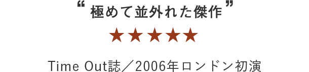 ““極めて並外れた傑作”” ★★★★ Time Out誌／2006年ロンドン初演